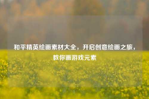 和平精英绘画素材大全，开启创意绘画之旅，教你画游戏元素