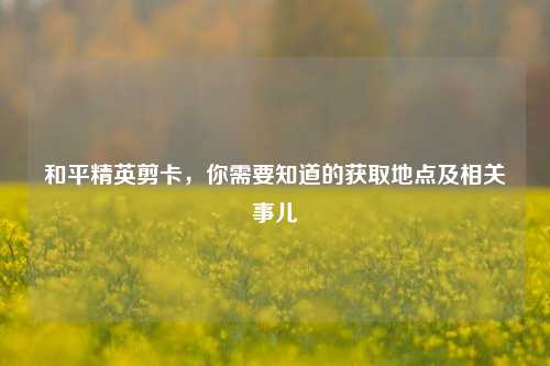 和平精英剪卡，你需要知道的获取地点及相关事儿