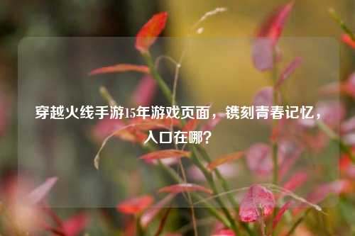 穿越火线手游15年游戏页面,镌刻青春记忆,入口在哪?