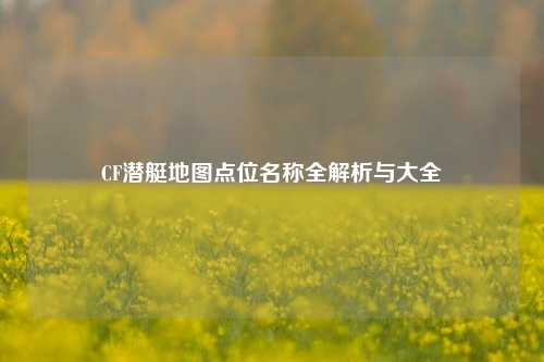 CF潜艇地图点位名称全解析与大全