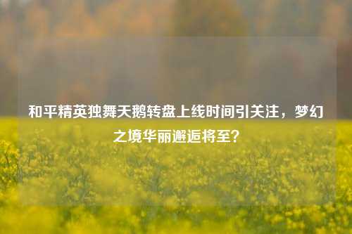 和平精英独舞天鹅转盘上线时间引关注，梦幻之境华丽邂逅将至？
