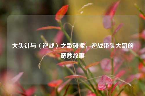 大头针与〈逆战〉之歌碰撞，逆战带头大哥的奇妙故事