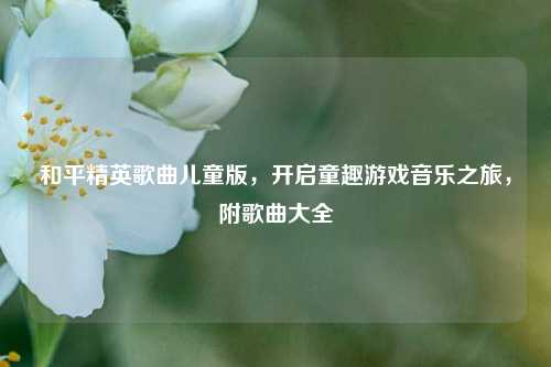 和平精英歌曲儿童版，开启童趣游戏音乐之旅，附歌曲大全