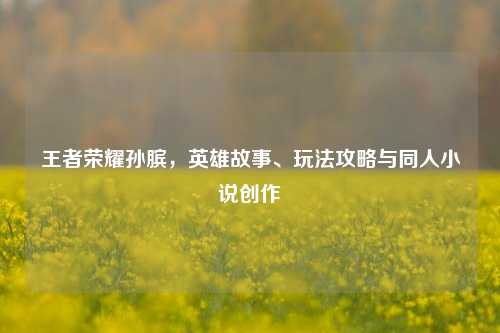 王者荣耀孙膑,英雄故事、玩法攻略与同人小说创作