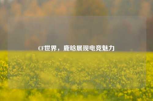 CF世界,鹿晗展现电竞魅力