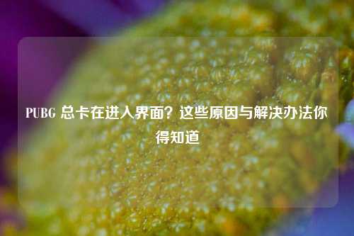 PUBG 总卡在进入界面?这些原因与解决办法你得知道