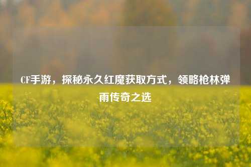 CF手游,探秘永久红魔获取方式,领略枪林弹雨传奇之选