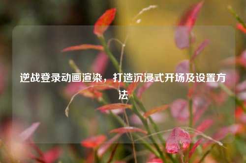 逆战登录动画渲染,打造沉浸式开场及设置方法
