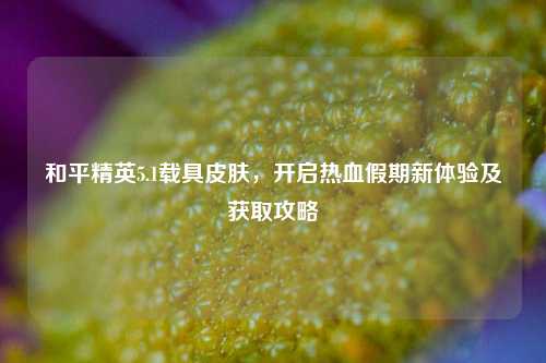 和平精英5.1载具皮肤，开启热血假期新体验及获取攻略
