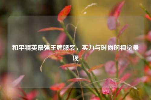 和平精英最强王牌服装，实力与时尚的视觉呈现