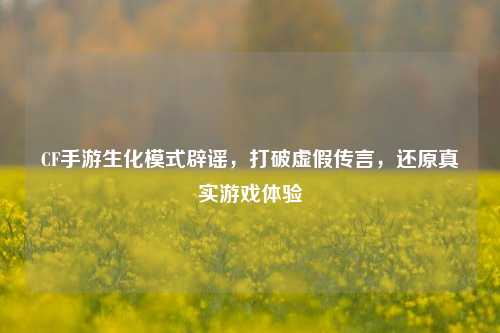 CF手游生化模式辟谣,打破虚假传言,还原真实游戏体验