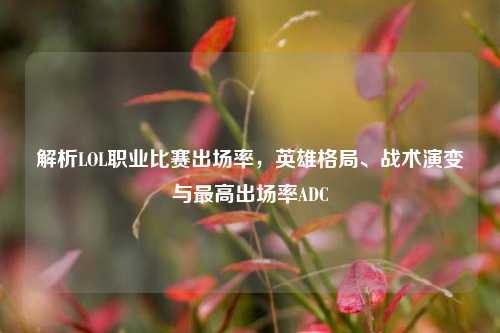 解析LOL职业比赛出场率,英雄格局、战术演变与最高出场率ADC