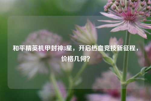 和平精英机甲封神3星，开启热血竞技新征程，价格几何？