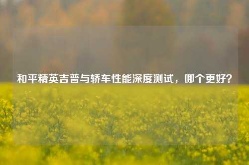 和平精英吉普与轿车性能深度测试,哪个更好?