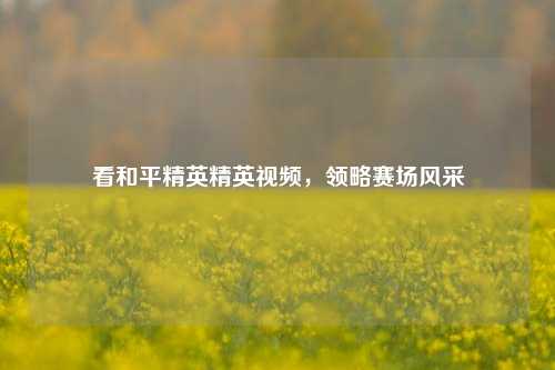 看和平精英精英视频,领略赛场风采