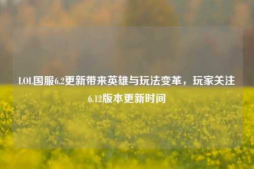 LOL国服6.2更新带来英雄与玩法变革,玩家关注6.12版本更新时间
