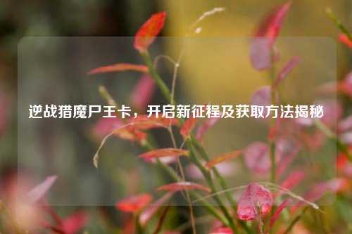 逆战猎魔尸王卡，开启新征程及获取方法揭秘