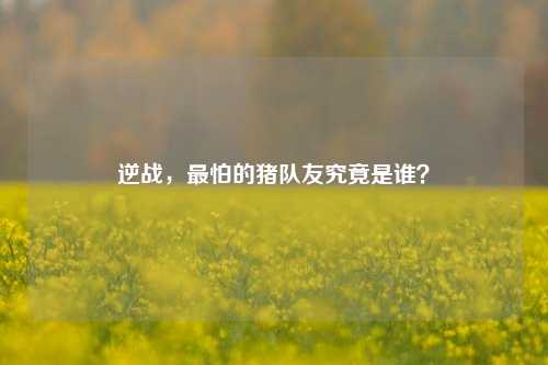 逆战,最怕的猪队友究竟是谁?