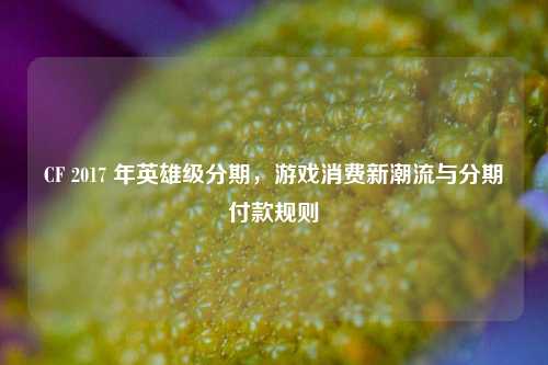 CF 2017 年英雄级分期，游戏消费新潮流与分期付款规则
