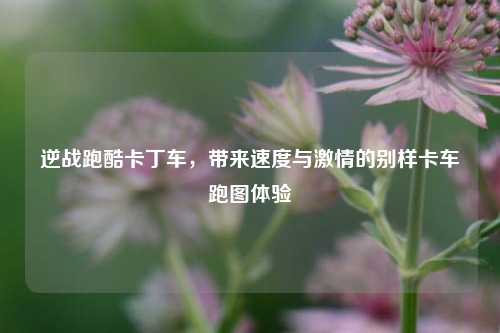 逆战跑酷卡丁车,带来速度与激情的别样卡车跑图体验