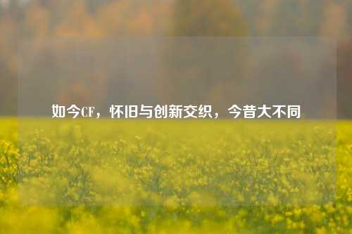 如今CF，怀旧与创新交织，今昔大不同