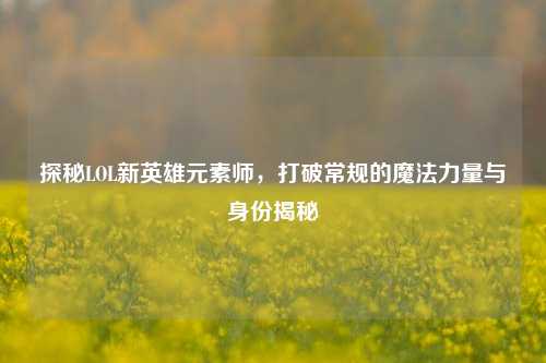 探秘LOL新英雄元素师,打破常规的魔法力量与身份揭秘