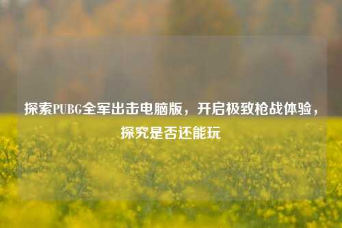 探索PUBG全军出击电脑版,开启极致枪战体验,探究是否还能玩