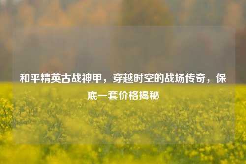 和平精英古战神甲,穿越时空的战场传奇,保底一套价格揭秘