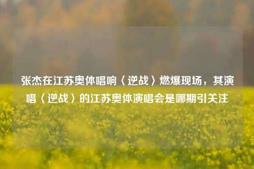 张杰在江苏奥体唱响〈逆战〉燃爆现场,其演唱〈逆战〉的江苏奥体演唱会是哪期引关注