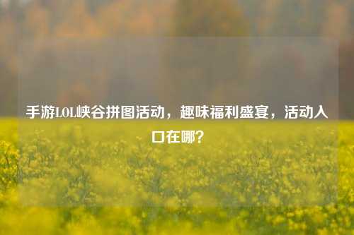 手游LOL峡谷拼图活动,趣味福利盛宴,活动入口在哪?