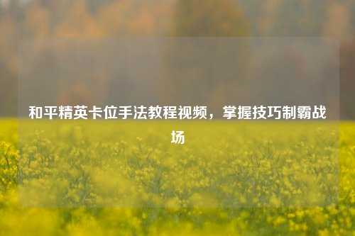 和平精英卡位手法教程视频,掌握技巧制霸战场