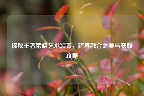 探秘王者荣耀艺术装置,跨界融合之美与获取攻略