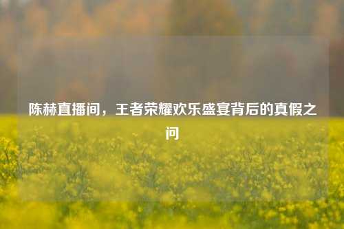 陈赫直播间,王者荣耀欢乐盛宴背后的真假之问