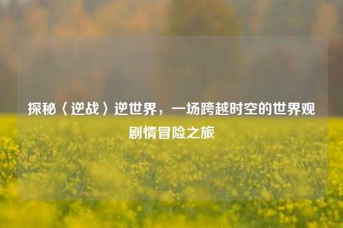 探秘〈逆战〉逆世界,一场跨越时空的世界观剧情冒险之旅