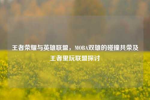 王者荣耀与英雄联盟,MOBA双雄的碰撞共荣及王者里玩联盟探讨