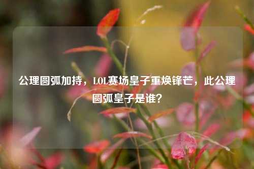 公理圆弧加持,LOL赛场皇子重焕锋芒,此公理圆弧皇子是谁?