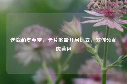 逆战萌虎至宝,卡片够量开启惊喜,教你领萌虎背包