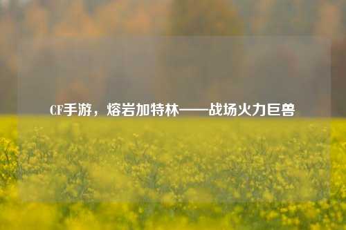 CF手游,熔岩加特林——战场火力巨兽