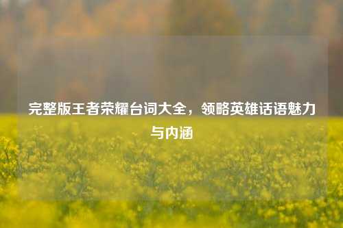 完整版王者荣耀台词大全，领略英雄话语魅力与内涵