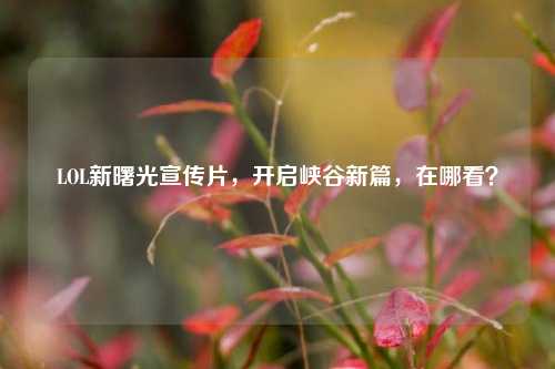 LOL新曙光宣传片,开启峡谷新篇,在哪看?