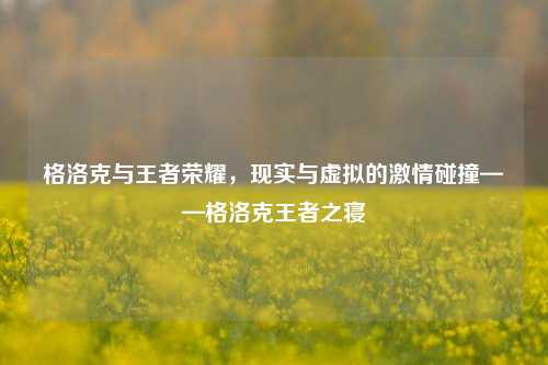 格洛克与王者荣耀，现实与虚拟的激情碰撞——格洛克王者之寝