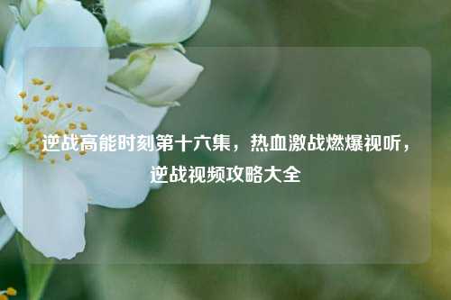 逆战高能时刻第十六集,热血激战燃爆视听,逆战视频攻略大全