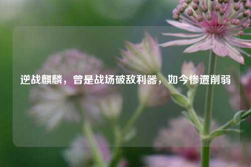 逆战麒麟,曾是战场破敌利器,如今惨遭削弱