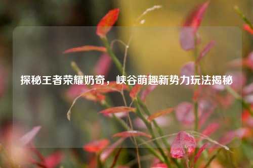 探秘王者荣耀奶奇,峡谷萌趣新势力玩法揭秘