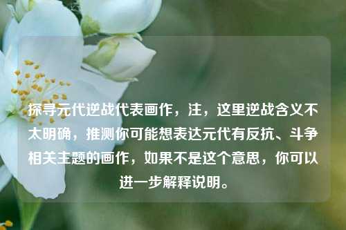 探寻元代逆战代表画作,注,这里逆战含义不太明确,推测你可能想表达元代有反抗、斗争相关主题的画作,如果不是这个意思,你可以进一步解释说明。
