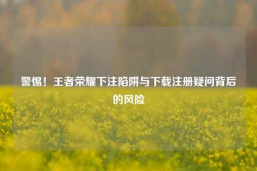 警惕!王者荣耀下注陷阱与下载注册疑问背后的风险