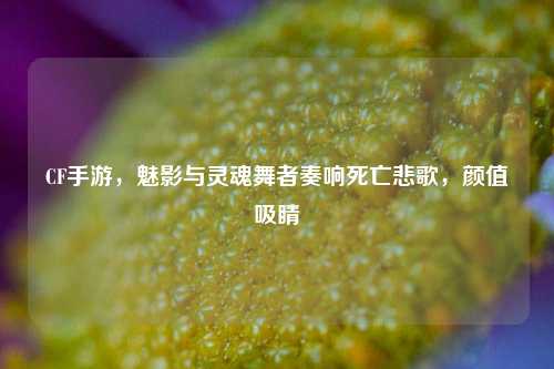 CF手游,魅影与灵魂舞者奏响死亡悲歌,颜值吸睛