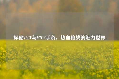 探秘V6CF与V7CF手游,热血枪战的魅力世界