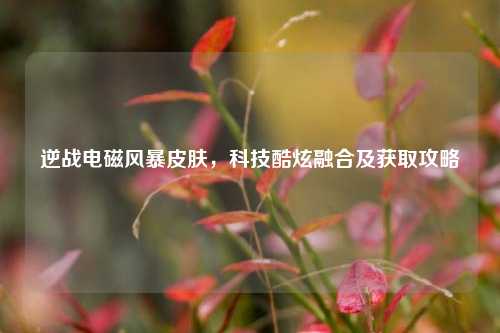 逆战电磁风暴皮肤,科技酷炫融合及获取攻略