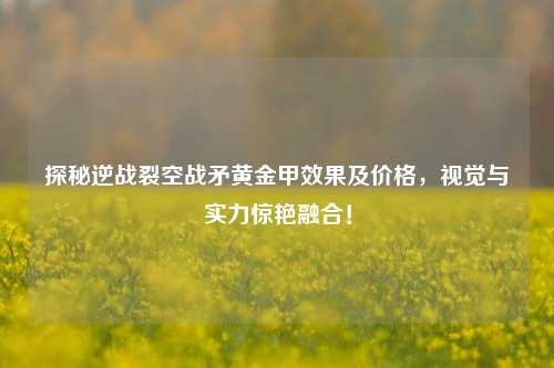 探秘逆战裂空战矛黄金甲效果及价格,视觉与实力惊艳融合!